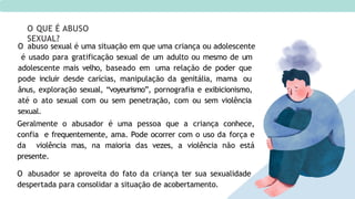 O abuso sexual é uma situação em que uma criança ou adolescente
é usado para gratificação sexual de um adulto ou mesmo de um
adolescente mais velho, baseado em uma relação de poder que
pode incluir desde carícias, manipulação da genitália, mama ou
ânus, exploração sexual, “voyeurismo”, pornografia e exibicionismo,
até o ato sexual com ou sem penetração, com ou sem violência
sexual.
Geralmente o abusador é uma pessoa que a criança conhece,
confia e frequentemente, ama. Pode ocorrer com o uso da força e
da violência mas, na maioria das vezes, a violência não está
presente.
O abusador se aproveita do fato da criança ter sua sexualidade
despertada para consolidar a situação de acobertamento.
O QUE É ABUSO
SEXUAL?
 