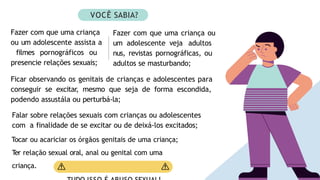 Ficar observando os genitais de crianças e adolescentes para
conseguir se excitar, mesmo que seja de forma escondida,
podendo assustála ou perturbá-la;
Falar sobre relações sexuais com crianças ou adolescentes
com a finalidade de se excitar ou de deixá-los excitados;
Tocar ou acariciar os órgãos genitais de uma criança;
T
er relação sexual oral, anal ou genital com uma
criança.
VOCÊ SABIA?
Fazer com que uma criança
ou um adolescente assista a
filmes pornográficos ou
presencie relações sexuais;
Fazer com que uma criança ou
um adolescente veja adultos
nus, revistas pornográficas, ou
adultos se masturbando;
 