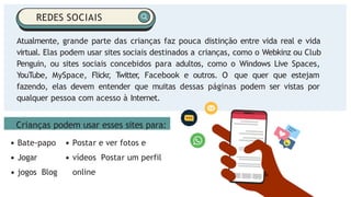 Crianças podem usar esses sites para:
Atualmente, grande parte das crianças faz pouca distinção entre vida real e vida
virtual. Elas podem usar sites sociais destinados a crianças, como o Webkinz ou Club
Penguin, ou sites sociais concebidos para adultos, como o Windows Live Spaces,
YouTube, MySpace, Flickr
, T
witter
, Facebook e outros. O que quer que estejam
fazendo, elas devem entender que muitas dessas páginas podem ser vistas por
qualquer pessoa com acesso à Internet.
REDES SOCIAIS
Bate-papo
Jogar
jogos Blog
Postar e ver fotos e
vídeos Postar um perfil
online
 