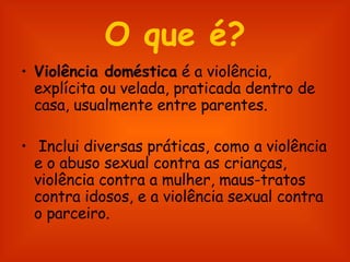 O que é? Violência doméstica  é a violência, explícita ou velada, praticada dentro de casa, usualmente entre parentes. Inclui diversas práticas, como a violência e o abuso sexual contra as crianças, violência contra a mulher, maus-tratos contra idosos, e a violência sexual contra o parceiro.  