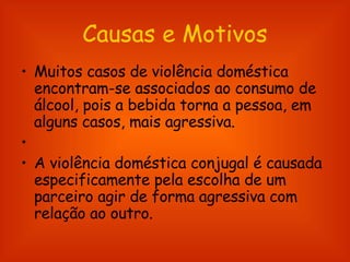 Causas e Motivos Muitos casos de violência doméstica encontram-se associados ao consumo de álcool, pois a bebida torna a pessoa, em alguns casos, mais agressiva. A violência doméstica conjugal é causada especificamente pela escolha de um parceiro agir de forma agressiva com relação ao outro.  