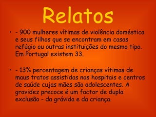 Relatos - 900 mulheres vítimas de violência doméstica e seus filhos que se encontram em casas refúgio ou outras instituições do mesmo tipo. Em Portugal existem 33.  - 13% percentagem de crianças vítimas de maus tratos assistidas nos hospitais e centros de saúde cujas mães são adolescentes. A gravidez precoce é um factor de dupla exclusão - da grávida e da criança.  