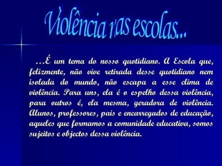 … É  um tema do nosso quotidiano. A Escola que, felizmente, não vive retirada desse quotidiano nem isolada do mundo, não escapa a esse clima de violência. Para uns, ela é o espelho dessa violência, para outros é, ela mesma, geradora de violência. Alunos, professores, pais e encarregados de educação, aqueles que formamos a comunidade educativa, somos sujeitos e objectos dessa violência. Violência nas escolas... 
