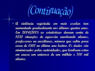 A violência registada em meio escolar tem aumentado gradualmente nos últimos quatro anos. Em 2004/2005 as estatísticas davam conta de 1232 situações de agressão envolvendo alunos, professores ou auxiliares, número que subiu para cerca de 1500 no último ano lectivo. Os dados são minimizados pelas autoridades, que lembram estar em causa um universo de um milhão e 700 mil alunos. (Continuação) 