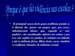 A principal causa deste grave problema prende-se à divisão dos jovens em grupos que, por vezes, ridicularizam alunos que, segundo os seus padrões, são considerados inferior aos outros e por isso são sujeitos às piadas, às reduções ao ridículo e até à violência física. Além destes casos, também se verificam situações de violência sexual. Porque é que há violência nas escolas ? 