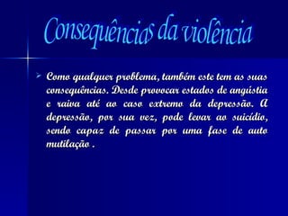 Como qualquer problema, também este tem as suas consequências. Desde provocar estados de angústia e raiva até ao caso extremo da depressão. A depressão, por sua vez, pode levar ao suicídio, sendo capaz de passar por uma fase de auto mutilação . Consequências da violência 