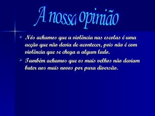Nós achamos que a violência nas escolas é uma  acção que não devia de acontecer, pois não é com violência que se chega a algum lado.  Também achamos que os mais velhos não deviam bater aos mais novos por pura diversão. A nossa opinião 