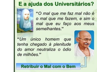 E a ajuda dos Universitários?
“O mal que me faz mal não é
o mal que me fazem, e sim o
mal que eu faço aos meus
semelhantes.”
“Um único homem que
tenha chegado à plenitude
do amor neutraliza o ódio
de milhões.”
Retribuir o Mal com o Bem
 