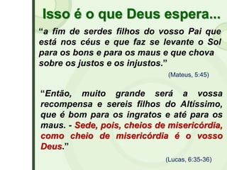 Isso é o que Deus espera...
“a fim de serdes filhos do vosso Pai que
está nos céus e que faz se levante o Sol
para os bons e para os maus e que chova
sobre os justos e os injustos.”
(Mateus, 5:45)
(Lucas, 6:35-36)
“Então, muito grande será a vossa
recompensa e sereis filhos do Altíssimo,
que é bom para os ingratos e até para os
maus. - Sede, pois, cheios de misericórdia,
como cheio de misericórdia é o vosso
Deus.”
 
