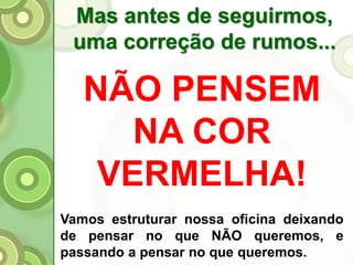 Mas antes de seguirmos,
uma correção de rumos...
Vamos estruturar nossa oficina deixando
de pensar no que NÃO queremos, e
passando a pensar no que queremos.
NÃO PENSEM
NA COR
VERMELHA!
 
