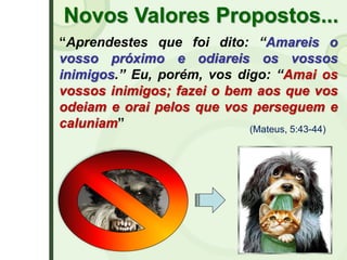 Novos Valores Propostos...
“Aprendestes que foi dito: “Amareis o
vosso próximo e odiareis os vossos
inimigos.” Eu, porém, vos digo: “Amai os
vossos inimigos; fazei o bem aos que vos
odeiam e orai pelos que vos perseguem e
caluniam” (Mateus, 5:43-44)
 