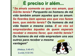 É preciso ir além...
“Se amais somente os que vos amam, que
mérito tereis? Porquanto os homens de má
vida também amam aqueles que os amam.
Se fizerdes bem apenas aos que vos fazem
bem, que mérito tereis? Os homens de má
vida fazem a mesma coisa. E se vós só
emprestardes àqueles de quem esperais
receber o mesmo favor, que mérito tereis?
Os homens de má vida emprestam uns aos
outros para receber a mesma
vantagem”
(Mateus, 5:46-47)
(Lucas, 6:32-34)
 