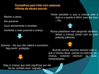 Tentar perceber o que a criança está a dizer e o quanto é difícil  para ela dizer – lho; Diga à criança que está orgulhosa por ela lhe ter contado esse “segredo”; Quando estiver sozinho escreva tudo o que a criança disse, usando as palavras da criança, evitando escrever as suas interpretações; Nunca pressionar nem perguntar detalhes, deixar a criança contar com as suas próprias palavras; Garanta – lhe que não voltará a acontecer, faça sentir  protegida; Manter a calma; Ser paciente; Ouvir atentamente e acreditar; Confortar o mais possível a criança 