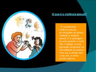 É considerada violência sexual as situações de abuso, violação e assédio sexual. É a passagem ao acto quando o outro não o deseja, é uma agressão focalizada na sexualidade da pessoa, mas que a atinge todo o seu ser, é crime punido pela lei . 