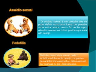 O assédio sexual é um conceito que se pode definir como uma forma de pressão sobre outra pessoa, com o fim de lhe impor relações sexuais ou outras práticas que esta não deseje. Distúrbio de conduta sexual, onde o indivíduo adulto sente desejo compulsivo, de carácter homossexual ou heterossexual, por crianças ou pré -adolescentes. 