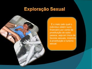 É o meio pelo qual o indivíduo obtém lucro financeiro por conta da prostituição de outra pessoa, seja em troca de favores sexuais, incentivo  à prostituição e turismo sexual. 