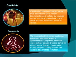 Prostituição consiste na relação sexual entre pessoas em que o vínculo determinante não é o afecto ou o desejo, mas sim o acto de proporcionar prazer sexual em troca de dinheiro ou outros valores. É a representação de cenas ou objectos obscenos destinados a serem apresentados a um público e também expor práticas sexuais diversas, com o fim de estimular a desejo do observador.  Quase sempre a pornografia assume carácter de actividade comercial . 