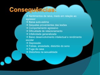   Sentimentos de raiva, medo em relação ao agressor   Baixa auto-estima   Sequelas provenientes das lesões   Comportamento agressivo   Dificuldade de relacionamento   Infelicidade generalizada   Baixo desenvolvimento intelectual e rendimento escolar   Depressão   Fobias, ansiedade, distúrbio do sono   Fuga de casa   Distúrbios na sexualidade 