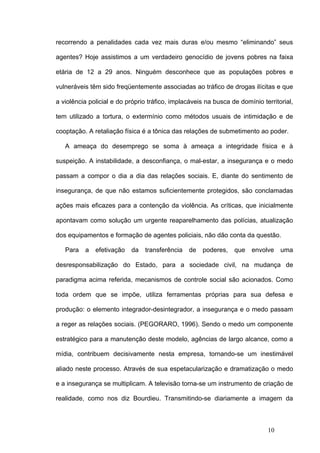 recorrendo a penalidades cada vez mais duras e/ou mesmo “eliminando” seus

agentes? Hoje assistimos a um verdadeiro genocídio de jovens pobres na faixa

etária de 12 a 29 anos. Ninguém desconhece que as populações pobres e

vulneráveis têm sido freqüentemente associadas ao tráfico de drogas ilícitas e que

a violência policial e do próprio tráfico, implacáveis na busca de domínio territorial,

tem utilizado a tortura, o extermínio como métodos usuais de intimidação e de

cooptação. A retaliação física é a tônica das relações de submetimento ao poder.

   A ameaça do desemprego se soma à ameaça a integridade física e à

suspeição. A instabilidade, a desconfiança, o mal-estar, a insegurança e o medo

passam a compor o dia a dia das relações sociais. E, diante do sentimento de

insegurança, de que não estamos suficientemente protegidos, são conclamadas

ações mais eficazes para a contenção da violência. As críticas, que inicialmente

apontavam como solução um urgente reaparelhamento das polícias, atualização

dos equipamentos e formação de agentes policiais, não dão conta da questão.

   Para   a   efetivação   da   transferência   de   poderes,    que   envolve    uma

desresponsabilização do Estado, para a sociedade civil, na mudança de

paradigma acima referida, mecanismos de controle social são acionados. Como

toda ordem que se impõe, utiliza ferramentas próprias para sua defesa e

produção: o elemento integrador-desintegrador, a insegurança e o medo passam

a reger as relações sociais. (PEGORARO, 1996). Sendo o medo um componente

estratégico para a manutenção deste modelo, agências de largo alcance, como a

mídia, contribuem decisivamente nesta empresa, tornando-se um inestimável

aliado neste processo. Através de sua espetacularização e dramatização o medo

e a insegurança se multiplicam. A televisão torna-se um instrumento de criação de

realidade, como nos diz Bourdieu. Transmitindo-se diariamente a imagem da



                                                                             10
 