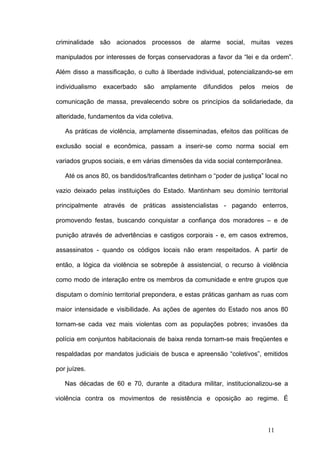 criminalidade são acionados processos de alarme social, muitas vezes

manipulados por interesses de forças conservadoras a favor da “lei e da ordem”.

Além disso a massificação, o culto à liberdade individual, potencializando-se em

individualismo   exacerbado   são   amplamente     difundidos   pelos   meios   de

comunicação de massa, prevalecendo sobre os princípios da solidariedade, da

alteridade, fundamentos da vida coletiva.

   As práticas de violência, amplamente disseminadas, efeitos das políticas de

exclusão social e econômica, passam a inserir-se como norma social em

variados grupos sociais, e em várias dimensões da vida social contemporânea.

   Até os anos 80, os bandidos/traficantes detinham o “poder de justiça” local no

vazio deixado pelas instituições do Estado. Mantinham seu domínio territorial

principalmente através de práticas assistencialistas - pagando enterros,

promovendo festas, buscando conquistar a confiança dos moradores – e de

punição através de advertências e castigos corporais - e, em casos extremos,

assassinatos - quando os códigos locais não eram respeitados. A partir de

então, a lógica da violência se sobrepõe à assistencial, o recurso à violência

como modo de interação entre os membros da comunidade e entre grupos que

disputam o domínio territorial prepondera, e estas práticas ganham as ruas com

maior intensidade e visibilidade. As ações de agentes do Estado nos anos 80

tornam-se cada vez mais violentas com as populações pobres; invasões da

polícia em conjuntos habitacionais de baixa renda tornam-se mais freqüentes e

respaldadas por mandatos judiciais de busca e apreensão “coletivos”, emitidos

por juízes.

   Nas décadas de 60 e 70, durante a ditadura militar, institucionalizou-se a

violência contra os movimentos de resistência e oposição ao regime. É



                                                                          11
 