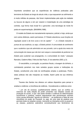 importante considerar que as experiências de violência praticadas pelo

terrorismo de Estado ao longo do século vinte, e que expuseram ao sofrimento e

à morte milhões de pessoas, não foram implementadas pela ação da maldade

ou loucura de alguns e sim por visarem à implantação de uma estratégia de

controle, cuja forma mais brutal foi o genocídio: uma tecnologia de morte foi

posta em experimentação. (BAUMAN,1998).

   O modelo de Estado era marcadamente repressivo, policial, e hoje, ainda que

com outros disfarces, assim permanece. O “Estado abandonou suas funções de

regulação social e dá livre curso à lei do capital.”   “ ..é o Estado reduzido à

pureza de sua essência, ou seja, o Estado policial. A comunidade de sentimento

que o sustenta e que ele administra em seu proveito, com a ajuda dos meios de

comunicação de massa que não tem nem sequer a necessidade de pertencer ao

Estado para sustentar sua propaganda, é a comunidade do medo.” (Jacques

Rancière, Caderno Mais, Folha de São Paulo, 21 de setembro 2003, p.3).

      O narcotráfico, a corrupção, os paraísos fiscais, a lavagem de dinheiro, o

contrabando penetram nos mais variados grupos sociais e instituições do

Estado, constituindo uma rede de ramificações amplas e poderosas. Porém,

estas práticas não são marginais ao modelo, fazem parte de sua dinâmica

própria.

      Tavares dos Santos nos oferece um valioso dispositivo para pensar e

analisar a violência: a microfísica da violência. Considerando a violência como:

      “...um ato de excesso, qualitativamente distinto, que se verifica no
   exercício de cada relação de poder presentes nas relações sociais de
   produção do social”, e que “não basta remeter a violência às determinações
   econômicas e políticas, embora seguramente elas permaneçam atuando
   como causas eficientes” aponta um caminho “...se aceitarmos a idéia de uma
   microfísica do poder de Foucault, ou seja, de uma rede de poderes que
   permeia todas as relações sociais, marcando as interações entre os grupos e
   as classes, podemos estendê-la conceitualmente aos fenômenos da


                                                                          12
 