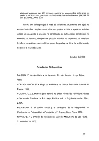 violência: aparenta ser útil, portanto, superar as concepções soberanas do
   poder e da economia, para dar conta da microfísica da violência.”(TAVARES
   dos SANTOS, 2002, p.23)


         Assim, em contraposição à rede de violências, atualmente em ação no

emaranhado das relações entre diversos grupos sociais e agências estatais

coloca-se na agenda a urgência na constituição de outras redes construídas no

cotidiano do trabalho, que possam produzir rupturas no dispositivo da violência,

fortalecer as práticas democráticas, redes baseadas na ética da solidariedade,

no direito e respeito à vida.



                                                            Outubro de 2003




                       Referências Bibliográficas



BAUMAN, Z. Modernidade e Holocausto. Rio de Janeiro: Jorge Zahar,

1998.

COELHO JUNIOR, N. A Força da Realidade na Clínica Freudiana. São Paulo:

Escuta, 1995.

COIMBRA, C.M.B. Práticas psi e Tortura no Brasil. Revista de Psicologia Política

– Sociedade Brasileira de Psicologia Política, vol.1,n.2- julho/dezembro 2001,

p.101.

PEGORARO, J. El control social y el paradigma de la inseguridad. In:

Publicación de Psicoanálisis y Psiquiatria, n.2. Buenos Aires: Etiem, 1996.

RANCIÈRE, J. O princípio de Insegurança. Caderno Mais, Folha de São Paulo,

21 setembro de 2003.




                                                                              13
 