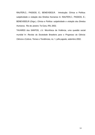 RAUTER,C.; PASSOS, E.; BENEVIDES,R.            Introdução: Clínica e Política:

subjetividade e violação dos Direitos Humanos In: RAUTER,C.; PASSOS, E.;

BENEVIDES,R (Orgs.). Clínica e Política: subjetividade e violação dos Direitos

Humanos. Rio de Janeiro: Te Cora, IFB, 2002.

TAVARES dos SANTOS, J.V. Microfísica de Violência, uma questão social

mundial In: Revista da Sociedade Brasileira para o Progresso da Ciência:

Ciência e Cultura, Temas e Tendências, no. 1, julho,agosto, setembro 2002.




                                                                        14
 