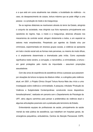 e a que está em curso atualmente nas cidades: a brutalidade da violência - no

caso, do desaparecimento de corpos, tortura máxima que se pode infligir a uma

pessoa - e a produção do medo e da insegurança.

   Se os regimes ditatoriais se mantiveram através do terror de Estado, atingindo

o conjunto da sociedade, mas dirigindo sua fúria repressiva principalmente aos

opositores do regime, hoje, o medo e a insegurança, alicerces eficazes nos

mecanismos de controle social, atingem diretamente a todos, e em especial os

setores mais empobrecidos. Perpetrada por agentes do Estado e/ou por

criminosos, experimentada em diversos grupos sociais, a violência se apresenta

em todo o tecido social sob as formas mais perversas, ou mesmo de modo difuso,

e é amplamente disseminada e dramatizada pela mídia. Como expressão

significativa neste cenário, a corrupção, o narcotráfico, a criminalidade, a tortura -

em geral protegidos pelo manto da impunidade - assumem proporções

assustadoras

   Com dez anos de experiência de assistência clínica a pessoas que passaram

por situações de tortura na época da ditadura militar, e a atingidos pela violência

atual, em 2001, o Projeto Clínico Grupal Tortura Nunca Mais deu início a uma

investigação sobre violência e criminalidade. A pesquisa, intitulada “Produção da

Violência e Subjetividade Contemporânea: construindo novos dispositivos

transdisciplinares”, realizada em parceria com o Departamento de Psicologia da

UFF, abriu alguns caminhos para pensar a problemática da violência atual e

algumas articulações possíveis com a praticada pelo terrorismo de Estado.

   Entrevistando equipes de profissionais de saúde, principalmente de saúde

mental da rede pública de assistência, que trabalham em hospitais gerais, de

emergência psiquiátrica, ambulatórios, Centros de Atenção Psicosocial, CAPS,



                                                                              2
 