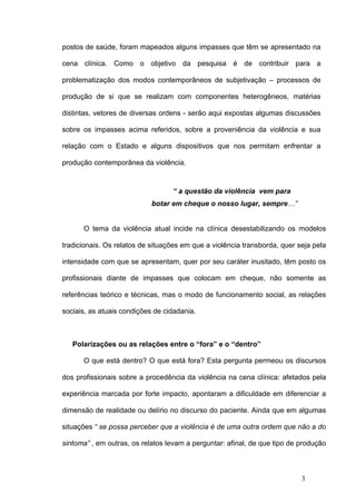 postos de saúde, foram mapeados alguns impasses que têm se apresentado na

cena clínica. Como o objetivo da pesquisa é de contribuir para a

problematização dos modos contemporâneos de subjetivação – processos de

produção de si que se realizam com componentes heterogêneos, matérias

distintas, vetores de diversas ordens - serão aqui expostas algumas discussões

sobre os impasses acima referidos, sobre a proveniência da violência e sua

relação com o Estado e alguns dispositivos que nos permitam enfrentar a

produção contemporânea da violência.


                                  “ a questão da violência vem para
                            botar em cheque o nosso lugar, sempre…”


      O tema da violência atual incide na clínica desestabilizando os modelos

tradicionais. Os relatos de situações em que a violência transborda, quer seja pela

intensidade com que se apresentam, quer por seu caráter inusitado, têm posto os

profissionais diante de impasses que colocam em cheque, não somente as

referências teórico e técnicas, mas o modo de funcionamento social, as relações

sociais, as atuais condições de cidadania.



   Polarizações ou as relações entre o “fora” e o “dentro”

      O que está dentro? O que está fora? Esta pergunta permeou os discursos

dos profissionais sobre a procedência da violência na cena clínica: afetados pela

experiência marcada por forte impacto, apontaram a dificuldade em diferenciar a

dimensão de realidade ou delírio no discurso do paciente. Ainda que em algumas

situações “ se possa perceber que a violência é de uma outra ordem que não a do

sintoma” , em outras, os relatos levam a perguntar: afinal, de que tipo de produção



                                                                           3
 