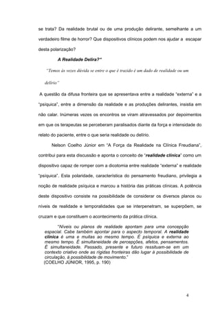 se trata? Da realidade brutal ou de uma produção delirante, semelhante a um

verdadeiro filme de horror? Que dispositivos clínicos podem nos ajudar a escapar

desta polarização?

          A Realidade Delira?“

   “Temos às vezes dúvida se entre o que é trazido é um dado de realidade ou um

   delírio”

A questão da difusa fronteira que se apresentava entre a realidade “externa” e a

“psíquica”, entre a dimensão da realidade e as produções delirantes, insistia em

não calar. Inúmeras vezes os encontros se viram atravessados por depoimentos

em que os terapeutas se perceberam paralisados diante da força e intensidade do

relato do paciente, entre o que seria realidade ou delírio.

       Nelson Coelho Júnior em “A Força da Realidade na Clínica Freudiana”,

contribui para esta discussão e aponta o conceito de “realidade clínica” como um

dispositivo capaz de romper com a dicotomia entre realidade “externa” e realidade

“psíquica”. Esta polaridade, característica do pensamento freudiano, privilegia a

noção de realidade psíquica e marcou a história das práticas clínicas. A potência

deste dispositivo consiste na possibilidade de considerar os diversos planos ou

níveis de realidade e temporalidades que se interpenetram, se superpõem, se

cruzam e que constituem o acontecimento da prática clínica.

          “Níveis ou planos de realidade apontam para uma concepção
   espacial. Cabe também apontar para o aspecto temporal. A realidade
   clínica é uma e muitas ao mesmo tempo. É psíquica e externa ao
   mesmo tempo. É simultaneidade de percepções, afetos, pensamentos.
   É simultaneidade. Passado, presente e futuro ressituam-se em um
   contexto criativo onde as rígidas fronteiras dão lugar à possibilidade de
   circulação, à possibilidade de movimento.”
  (COELHO JÚNIOR, 1995, p. 190)




                                                                             4
 