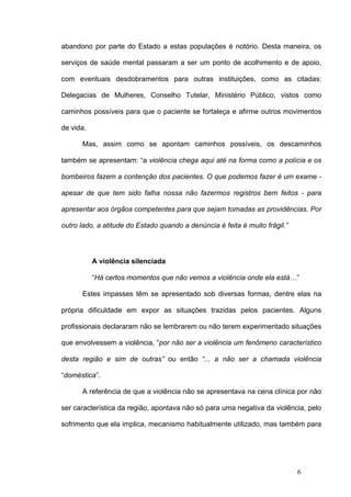 abandono por parte do Estado a estas populações é notório. Desta maneira, os

serviços de saúde mental passaram a ser um ponto de acolhimento e de apoio,

com eventuais desdobramentos para outras instituições, como as citadas:

Delegacias de Mulheres, Conselho Tutelar, Ministério Público, vistos como

caminhos possíveis para que o paciente se fortaleça e afirme outros movimentos

de vida.

      Mas, assim como se apontam caminhos possíveis, os descaminhos

também se apresentam: “a violência chega aqui até na forma como a polícia e os

bombeiros fazem a contenção dos pacientes. O que podemos fazer é um exame -

apesar de que tem sido falha nossa não fazermos registros bem feitos - para

apresentar aos órgãos competentes para que sejam tomadas as providências. Por

outro lado, a atitude do Estado quando a denúncia é feita é muito frágil.”




           A violência silenciada

           “Há certos momentos que não vemos a violência onde ela está…”

      Estes impasses têm se apresentado sob diversas formas, dentre elas na

própria dificuldade em expor as situações trazidas pelos pacientes. Alguns

profissionais declararam não se lembrarem ou não terem experimentado situações

que envolvessem a violência, “por não ser a violência um fenômeno característico

desta região e sim de outras” ou então “... a não ser a chamada violência

“doméstica”.

      A referência de que a violência não se apresentava na cena clínica por não

ser característica da região, apontava não só para uma negativa da violência, pelo

sofrimento que ela implica, mecanismo habitualmente utilizado, mas também para




                                                                             6
 
