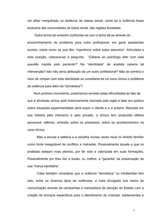 um olhar mergulhado na distância de classe social, como se a violência fosse

exclusiva das comunidades de baixa renda, das regiões faveladas.

     Outra forma de evitarem confrontar-se com o tema dá-se através do

encaminhamento do problema para outro profissional, em geral assistentes

sociais, vistos como os que têm “ingerência sobre estes assuntos”. Articulada a

esta posição, colocava-se a pergunta:     “Caberia ao psicólogo lidar com esta

questão trazida pelo paciente?” Na “identidade” de analista caberia tal

intervenção? Isto não seria atribuição de um outro profissional? Não se correria o

risco de romper com esta identidade ao considerar-se na cena clínica o problema

da violência para além da “doméstica”?

    Num primeiro movimento, poderíamos remeter estas dificuldades ao fato de

que a atividade clínica está historicamente marcada pelo sigilo e falar em público

sobre situações experimentadas seria expor o cliente e a si próprio. Marcada em

sua história pelo intimismo e pelo privado, a clínica tem produzido efeitos

perversos: silêncio, omissão sobre os processos, sobre os acontecimentos na

cena clínica.

       Mas a escuta é seletiva e a escolha muitas vezes recai no âmbito familiar

como fonte inesgotável de conflitos e mal-estar. Possivelmente àquela a que os

analistas estejam mais atentos, por ter sido a valorizada em suas formações.

Possivelmente por lhes dar a ilusão, ou melhor, a “garantia” da preservação de

sua “marca identitária”.

       Cabe também considerar que a violência “doméstica” ou intrafamiliar tem

sido, entre os diversos tipos de violências, a mais divulgada nos meios de

comunicação através de campanhas e merecedora de atenção do Estado com a

criação de serviços específicos para o atendimento de crianças, adolescentes e



                                                                          7
 
