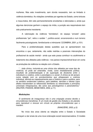 mulheres. Mas este investimento, sem dúvida necessário, tem se limitado à

violência doméstica. As violações cometidas por agentes do Estado, como torturas

e maus-tratos, têm sido permanentemente encobertas e silenciadas e, ainda que

algumas denúncias ganhem o espaço da mídia, a punição aos responsáveis tem

sido praticamente inexistente.

       A valorização da violência “doméstica”, do espaço “privado” pelos

profissionais “psi”, retira o caráter “...político-social, encarcerando-o num terreno

facilmente psicologizante, familiarizante e intimizante.”(COIMBRA, 2001, p.101)

      Para a problematização destas questões que se apresentaram nos

encontros e que, certamente, não estão restritas a possíveis intervenções do

profissional de saúde mental - ainda que este possa contribuir no acolhimento e

tratamento dos afetados pela violência - nos parece imprescindível levar em conta

as produções da violência na relação com o Estado.

    “ ...toda clínica, incluindo-se uma clínica dos afetados por esse tipo de
violência, só pode ser entendida, vivida, como imediatamente política,
resultado da problematização e da superação da dicotomia entre o
individual e o coletivo, entre o psicológico e o social. A clínica se dá sempre
numa relação com os acontecimentos que ultrapassam a vivência
individual, abrindo-se inapelavelmente para a história e para a política, para
os sentidos existenciais coletivos, para batalhas, derrotas e vitórias cujos
efeitos transbordam os referenciais familiares ou relacionados a princípios
universais intrapsíquicos, tão caros aos psicologismos e psicanalismos.”
(RAUTER, PASSOS, BENEVIDES, 2002, p.11)


   Modulações

    O sentimento de insegurança não é uma crispação arcaica devida a
circunstâncias transitórias. É um modo de gestão dos Estados e do planeta
para reproduzir e renovar em círculo as próprias circunstâncias que o
mantém.
                                                (RANCIÈRE, 2003, p.3)

      No início dos anos oitenta as relações entre o Estado e Sociedade

começam a dar sinais de uma nova ordenação social neoconservadora. O modelo



                                                                             8
 