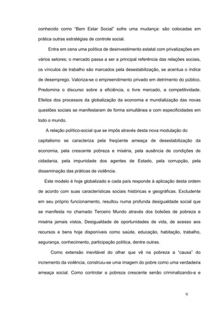 conhecido como “Bem Estar Social” sofre uma mudança: são colocadas em

prática outras estratégias de controle social.

     Entra em cena uma política de desinvestimento estatal com privatizações em

vários setores; o mercado passa a ser a principal referência das relações sociais,

os vínculos de trabalho são marcados pela desestabilização, se acentua o índice

de desemprego. Valoriza-se o empreendimento privado em detrimento do público.

Predomina o discurso sobre a eficiência, o livre mercado, a competitividade.

Efeitos dos processos da globalização da economia e mundialização das novas

questões sociais se manifestaram de forma simultânea e com especificidades em

todo o mundo.

    A relação político-social que se impôs através desta nova modulação do

capitalismo se caracteriza pela freqüente ameaça de desestabilização da

economia, pela crescente pobreza e miséria, pela ausência de condições de

cidadania, pela impunidade dos agentes de Estado, pela corrupção, pela

disseminação das práticas de violência.

   Este modelo é hoje globalizado e cada país responde à aplicação desta ordem

de acordo com suas características sociais históricas e geográficas. Excludente

em seu próprio funcionamento, resultou numa profunda desigualdade social que

se manifesta no chamado Terceiro Mundo através dos bolsões de pobreza e

miséria jamais vistos. Desigualdade de oportunidades de vida, de acesso aos

recursos e bens hoje disponíveis como saúde, educação, habitação, trabalho,

segurança, conhecimento, participação política, dentre outras.

      Como extensão inevitável do olhar que vê na pobreza a “causa” do

incremento da violência, construiu-se uma imagem do pobre como uma verdadeira

ameaça social. Como controlar a pobreza crescente senão criminalizando-a e



                                                                          9
 