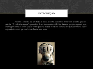 IntroduçãoPerante a escolha de um tema à nossa escolha, decidimos tratar um assunto que nos revolta. “A violência Animal”, para além de ser um assunto difícil de abordar, queremos passar uma mensagem sobre as coisas que as outras pessoas podem fazer aos animais, por pura diversão e é esse o principal motivo que nos leva a abordar este tema.