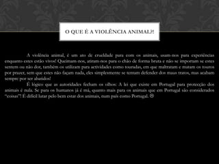 O que é a violência animal?!A violência animal, é um ato de crueldade para com os animais, usam-nos para experiências enquanto estes estão vivos! Queimam-nos, atiram-nos para o chão de forma bruta e não se importam se estes sentem ou não dor, também os utilizam para actividades como touradas, em que maltratam e matam os touros por prazer, sem que estes não façam nada, eles simplesmente se tentam defender dos maus tratos, mas acabam sempre por ser abatidos!É lógico que as autoridades fecham os olhos: A lei que existe em Portugal para protecção dos animais é nula. Se para os humanos já é má, quanto mais para os animais que em Portugal são considerados “coisas”! É difícil lutar pelo bem estar dos animais, num país como Portugal. 