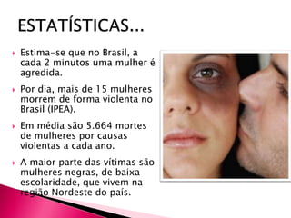  Estima-se que no Brasil, a
cada 2 minutos uma mulher é
agredida.
 Por dia, mais de 15 mulheres
morrem de forma violenta no
Brasil (IPEA).
 Em média são 5.664 mortes
de mulheres por causas
violentas a cada ano.
 A maior parte das vítimas são
mulheres negras, de baixa
escolaridade, que vivem na
região Nordeste do país.
 