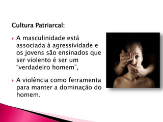 Cultura Patriarcal:
 A masculinidade está
associada à agressividade e
os jovens são ensinados que
ser violento é ser um
“verdadeiro homem”,
 A violência como ferramenta
para manter a dominação do
homem.
 