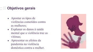 Objetivos gerais
● Apontar os tipos de
violências cometidos contra
as mulheres;
● Explanar os danos à saúde
mental que a violência traz as
vítimas;
● Apresentar os efeitos da
pandemia na violência
doméstica contra a mulher.
 