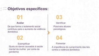 Objetivos específicos:
De que forma o isolamento social
contribuiu para o aumento da violência
doméstica
01 03
Avaliar Identificar
A importância do cumprimento das leis
contra a violência doméstica
02 04
Exemplificar Fomentar
Possíveis abusos
psicológicos
Quais os danos causados à saúde
mental da mulher por conta da
pandemia
 