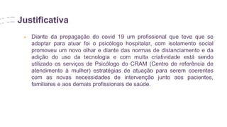 Justificativa
● Diante da propagação do covid 19 um profissional que teve que se
adaptar para atuar foi o psicólogo hospitalar, com isolamento social
promoveu um novo olhar e diante das normas de distanciamento e da
adição do uso da tecnologia e com muita criatividade está sendo
utilizado os serviços de Psicólogo do CRAM (Centro de referência de
atendimento à mulher) estratégias de atuação para serem coerentes
com as novas necessidades de intervenção junto aos pacientes,
familiares e aos demais profissionais de saúde.
 