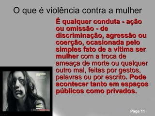 O que é violência contra a mulher É qualquer conduta - ação ou omissão - de discriminação, agressão ou coerção, ocasionada pelo simples fato de a vítima ser mulher  com a troca de ameaça de morte ou qualquer outro mal, feitas por gestos, palavras ou por escrito . Pode acontecer tanto em espaços públicos como privados. 