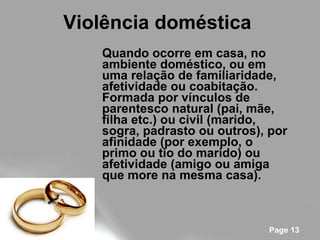 Violência doméstica   Quando ocorre em casa, no ambiente doméstico, ou em uma relação de familiaridade, afetividade ou coabitação.   Formada por vínculos de parentesco natural (pai, mãe, filha etc.) ou civil (marido, sogra, padrasto ou outros), por afinidade (por exemplo, o primo ou tio do marido) ou afetividade (amigo ou amiga que more na mesma casa). 