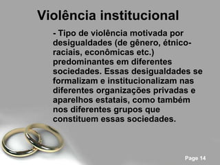 Violência institucional   - Tipo de violência motivada por desigualdades (de gênero, étnico-raciais, econômicas etc.) predominantes em diferentes sociedades. Essas desigualdades se formalizam e institucionalizam nas diferentes organizações privadas e aparelhos estatais, como também nos diferentes grupos que constituem essas sociedades.   