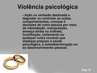 Violência psicológica   - Ação ou omissão destinada a degradar ou controlar as ações, comportamentos, crenças e decisões de outra pessoa por meio de intimidação, manipulação, ameaça direta ou indireta, humilhação, isolamento ou qualquer outra conduta que implique prejuízo à saúde psicológica, à autodeterminação ou ao desenvolvimento pessoal.   