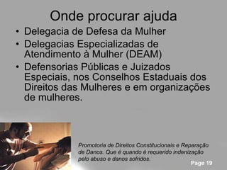 Onde procurar ajuda Delegacia de Defesa da Mulher  Delegacias Especializadas de Atendimento à Mulher (DEAM)  Defensorias Públicas e Juizados Especiais, nos Conselhos Estaduais dos Direitos das Mulheres e em organizações de mulheres. Promotoria de Direitos Constitucionais e Reparação de Danos. Que é quando é requerido indenização pelo abuso e danos sofridos. 