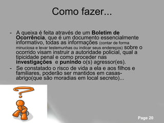 Como fazer... -  A queixa é feita através de um  Boletim de Ocorrência , que é um documento essencialmente informativo, todas as informações  (contar de forma minuciosa e levar testemunhas ou indicar seus endereços)  sobre o ocorrido visam instruir a autoridade policial, qual a tipicidade penal e como proceder nas  investigações   e  punindo  o(s) agressor(es). -  Se constatado o risco de vida a ela e aos filhos e familiares, poderão ser mantidos em casas-abrigo(que são moradias em local secreto)... 
