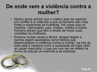 De onde vem a violência contra a mulher? Muitos ainda acham que o melhor jeito de resolver um conflito é a violência e que os homens são mais fortes e superiores às mulheres. Há vezes que os maridos, namorados, pais, irmãos, chefes e outros homens acham que têm o direito de impor suas vontades às mulheres. Embora muitas vezes o álcool, drogas ilegais e ciúmes sejam apontados como fatores que desencadeiam a violência contra a mulher, na raiz de tudo está a maneira como a sociedade dá mais valor ao papel masculino, o que por sua vez se reflete na forma de educar os meninos e as meninas.  
