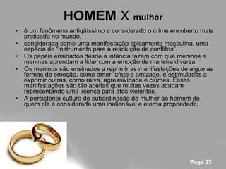 HOMEM  X  mulher é um fenômeno antiqüíssimo e considerado o crime encoberto mais praticado no mundo. considerada como uma manifestação tipicamente masculina, uma espécie de “instrumento para a resolução de conflitos”. Os papéis ensinados desde a infância fazem com que meninos e meninas aprendam a lidar com a emoção de maneira diversa.  Os meninos são ensinados a reprimir as manifestações de algumas formas de emoção, como amor, afeto e amizade, e estimulados a exprimir outras, como raiva, agressividade e ciúmes. Essas manifestações são tão aceitas que muitas vezes acabam representando uma licença para atos violentos.  A persistente cultura de subordinação da mulher ao homem de quem ela é considerada uma inalienável e eterna propriedade;  