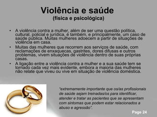 Violência e saúde  (física e psicológica) A violência contra a mulher, além de ser uma questão política, cultural, policial e jurídica, é também, e principalmente, um caso de saúde pública. Muitas mulheres adoecem a partir de situações de violência em casa. Muitas das mulheres que recorrem aos serviços de saúde, com reclamações de enxaquecas, gastrites, dores difusas e outros problemas, vivem situações de violência dentro de suas próprias casas. A ligação entre a violência contra a mulher e a sua saúde tem se tornado cada vez mais evidente, embora a maioria das mulheres não relate que viveu ou vive em situação de violência doméstica.  “ extremamente importante que os/as profissionais de saúde sejam treinadas/os para identificar, atender e tratar as pacientes que se apresentam com sintomas que podem estar relacionados a abuso e agressão”. 
